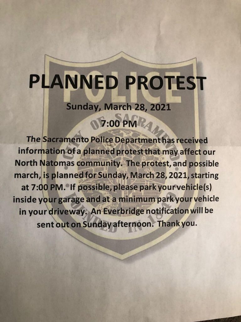 Planned Protest Sunday March 28 2021 7 pm The Sacramento Police Department has received information of a planned protest that may affect our North Natomas community. The protest, and possible march, is planned for Sunday, March 28, 2021 starting at 7 p.m. If possible, please park your vehicle(s) inside your garage and at a minimum park your vehicle in your driveway. An Everbridge notification will be sent out on Sunday afternoon. Thank you. 